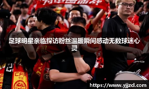 足球明星亲临探访粉丝温暖瞬间感动无数球迷心灵
